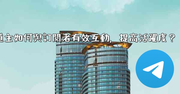 Telegram頻道主如何與訂閱者有效互動，提高活躍度？