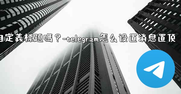 Telegram固定的消息可以添加自定義標題嗎？-telegram怎么设置消息置顶