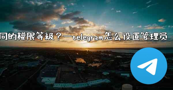 如何為Telegram頻道管理員設置不同的權限等級？—telegram怎么设置管理员