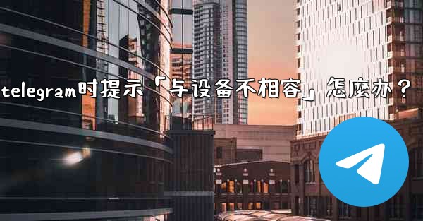 下載Telegram時提示「與設備不相容」怎麼辦？_下载telegram时提示「与设备不相容」怎麼办？