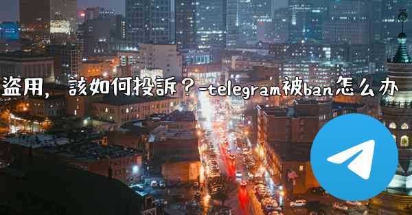 發現我的Telegram內容被他人盜用，該如何投訴？-telegram被ban怎么办