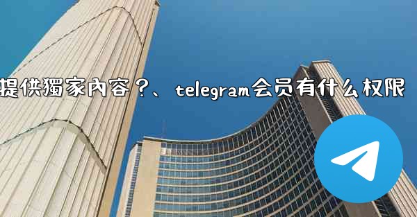 Telegram如何為付費訂閱者提供獨家內容？、telegram会员有什么权限