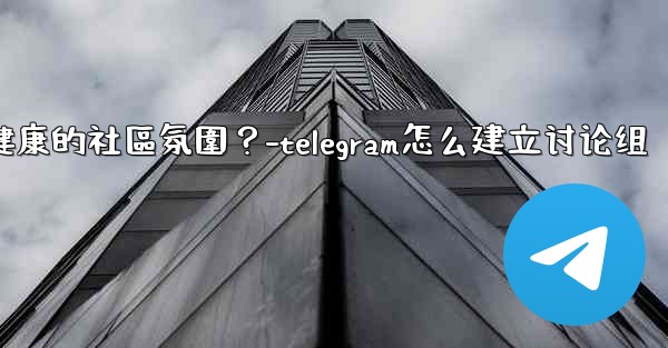 Telegram如何培養一個積極健康的社區氛圍？-telegram怎么建立讨论组