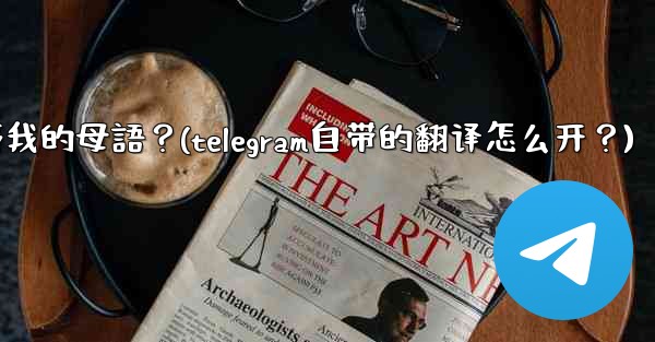 如何將整個Telegram聊天記錄或頻道內容自動翻譯成我的母語？(telegram自带的翻译怎么开？)