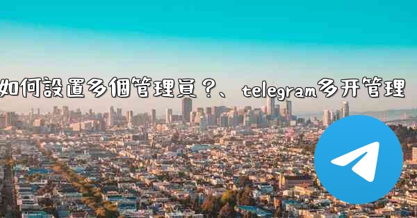 Telegram頻道如何設置多個管理員？、telegram多开管理