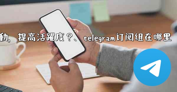 Telegram頻道主如何與訂閱者有效互動，提高活躍度？、telegram订阅组在哪里