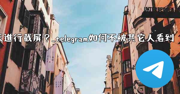 如何防止他人對我的Telegram秘密聊天進行截屏？_telegram如何不被其它人看到