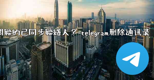 Telegram如何批量刪除所有與我帳號關聯的已同步聯絡人？-telegram删除通讯录