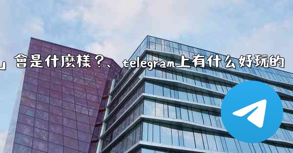 <b>Telegram未來可能推出的「小程序商店」會是什麼樣？、telegram上有什么好玩的</b>