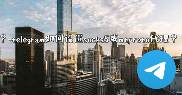 Telegram如何設置SOCKS5或MTProto代理？-telegram如何设置socks5或mtproto代理？