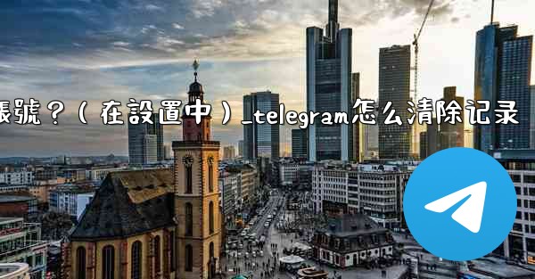 <b>Telegram如何刪除我的帳號？（在設置中）_telegram怎么清除记录</b>