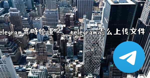 如何發送我的Telegram實時位置？、telegram怎么上传文件