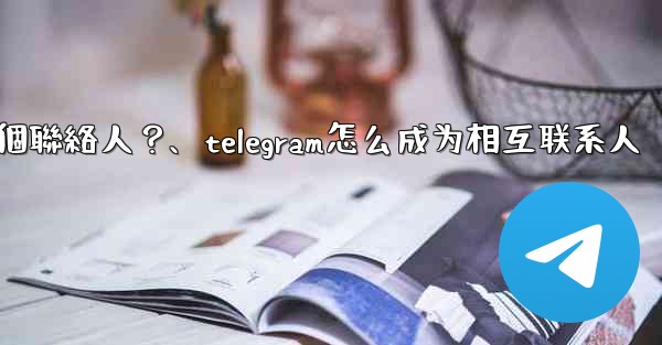 如何分享Telegram一個聯絡人？、telegram怎么成为相互联系人