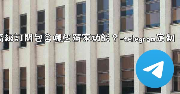 Telegram Premium高級訂閱包含哪些獨家功能？-telegram定制