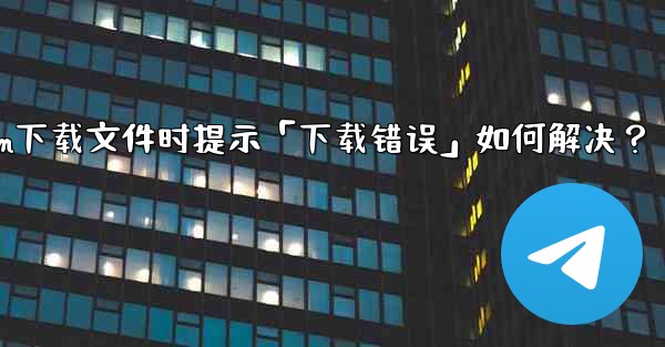 Telegram下載文件時提示「下載錯誤」如何解決？—telegram下载文件时提示「下载错误」如何解决？