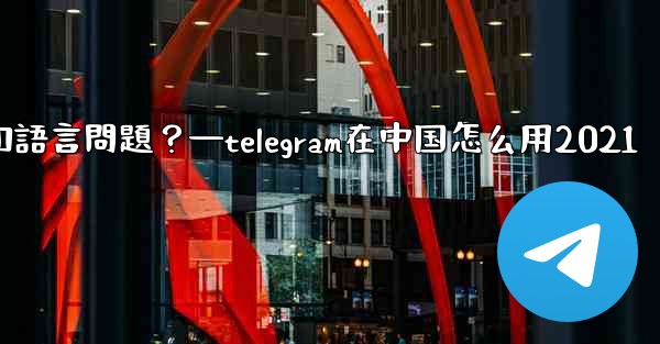 使用Telegram進行跨國交流時，需要注意哪些時區和語言問題？—telegram在中国怎么用2021