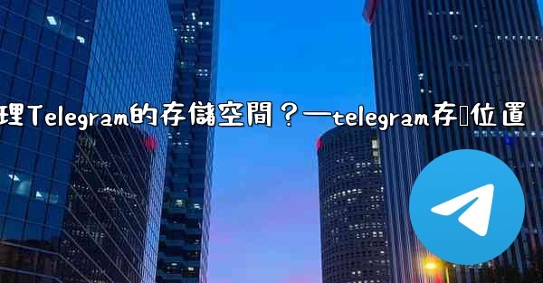 如何管理Telegram的存儲空間？—telegram存储位置