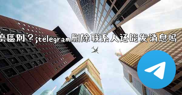 Telegram「為所有人刪除」和「為自己刪除」有什麼區別？;telegram删除联系人还能发消息吗