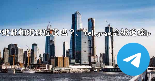 Telegram的「登入會話」信息中會包含IP地址和地理位置嗎？、telegram会被追踪ip