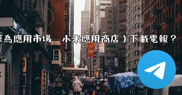 如何從第三方應用市場（如華為應用市場、小米應用商店）下載電報？