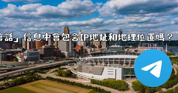 電報的「登入會話」信息中會包含IP地址和地理位置嗎？