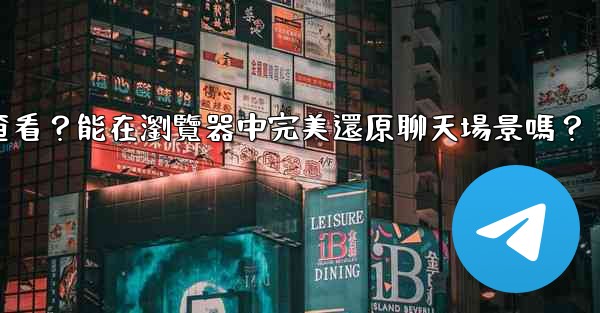 電報導出的HTML文件如何查看？能在瀏覽器中完美還原聊天場景嗎？