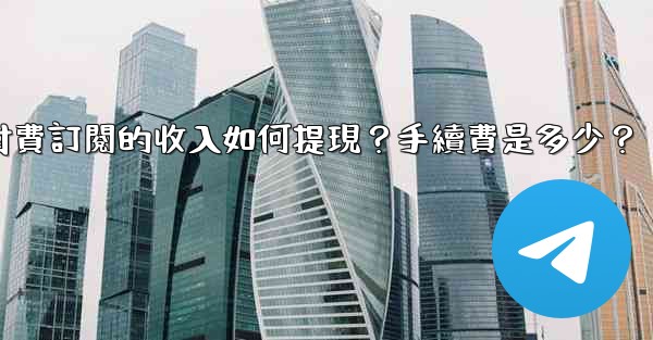 <b>電報付費訂閱的收入如何提現？手續費是多少？</b>